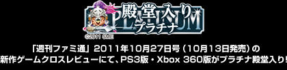「週刊ファミ通」2011年10月27日号（10月13日発売）の新作ゲームクロスレビューにて、PS3版・Xbox 360版がプラチナ殿堂入り!