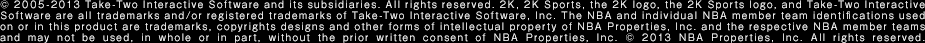 © 2005-2013 Take-Two Interactive Software and its subsidiaries. All rights reserved. 2K, 2K Sports, the 2K logo, the 2K Sports logo, and Take-Two Interactive Software are all trademarks and/or registered trademarks of Take-Two Interactive Software, Inc. The NBA and individual NBA member team identifications used on or in this product are trademarks, copyrights designs and other forms of intellectual property of NBA Properties, Inc. and the respective NBA member teams and may not be used, in whole or in part, without the prior written consent of NBA Properties, Inc. © 2013 NBA Properties, Inc. All rights reserved.
